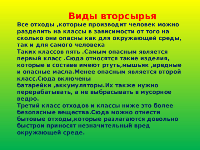  Виды вторсырья  Все отходы ,которые производит человек можно разделить на классы в зависимости от того на сколько они опасны как для окружающей среды, так и для самого человека  Таких классов пять .Самым опасным является  первый класс .Сюда относятся такие изделия, которые в составе имеют ртуть,мышьяк ,вредные и опасные масла.Менее опасным является второй класс.Сюда включены батарейки ,аккумуляторы.Их также нужно перерабатывать, а не выбрасывать в мусорное ведро.  Третий класс отходов и классы ниже это более безопасные вещества.Сюда можно отнести бытовые отходы,которые разлагаются довольно быстрои приносят незначительный вред окружающей среде.  . 