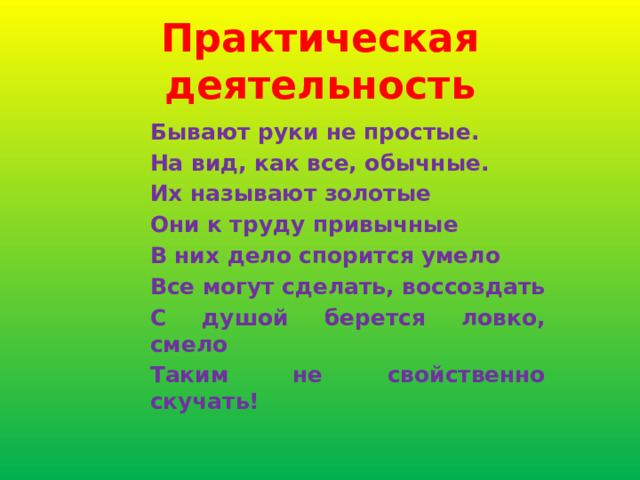 Практическая деятельность Бывают руки не простые. На вид, как все, обычные. Их называют золотые Они к труду привычные В них дело спорится умело Все могут сделать, воссоздать С душой берется ловко, смело Таким не свойственно скучать! 