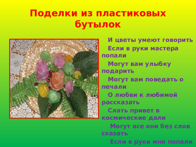 Поделки из пластиковых бутылок  И цветы умеют говорить  Если в руки мастера попали  Могут вам улыбку подарить  Могут вам поведать о печали  О любви к любимой рассказать  Слать привет в космические дали  Могут все они без слов сказать  Если в руки мне попали 