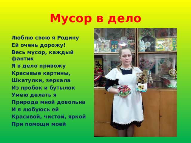 Мусор в дело Люблю свою я Родину Ей очень дорожу! Весь мусор, каждый фантик Я в дело привожу Красивые картины, Шкатулки, зеркала Из пробок и бутылок Умею делать я Природа мной довольна И я любуюсь ей Красивой, чистой, яркой При помощи моей 