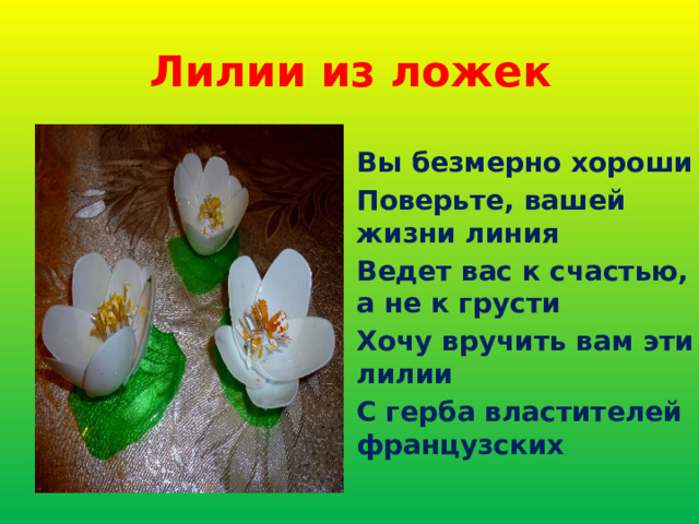 Лилии из ложек Вы безмерно хороши Поверьте, вашей жизни линия Ведет вас к счастью, а не к грусти Хочу вручить вам эти лилии С герба властителей французских 