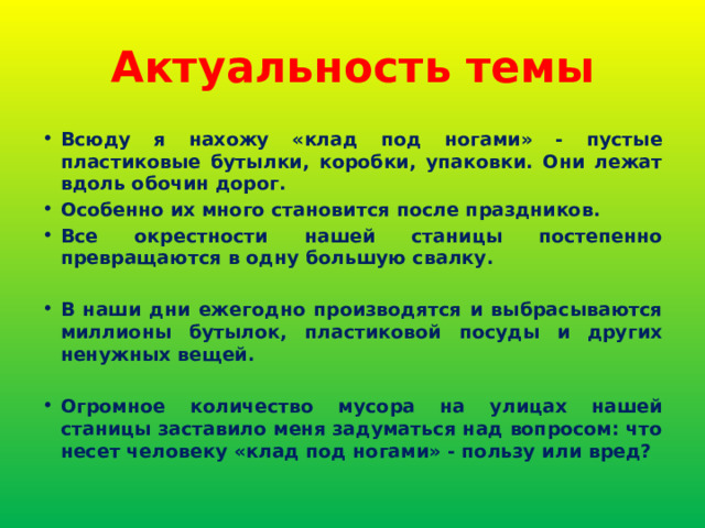 Актуальность темы Всюду я нахожу «клад под ногами» - пустые пластиковые бутылки, коробки, упаковки. Они лежат вдоль обочин дорог. Особенно их много становится после праздников. Все окрестности нашей станицы постепенно превращаются в одну большую свалку.  В наши дни ежегодно производятся и выбрасываются миллионы бутылок, пластиковой посуды и других ненужных вещей.  Огромное количество мусора на улицах нашей станицы заставило меня задуматься над вопросом: что несет человеку «клад под ногами» - пользу или вред? 