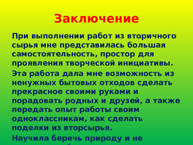 Заключение При выполнении работ из вторичного сырья мне представилась большая самостоятельность, простор для проявления творческой инициативы. Эта работа дала мне возможность из ненужных бытовых отходов сделать прекрасное своими руками и порадовать родных и друзей, а также передать опыт работы своим одноклассникам, как сделать поделки из вторсырья. Научила беречь природу и не загрязнять её отходами 