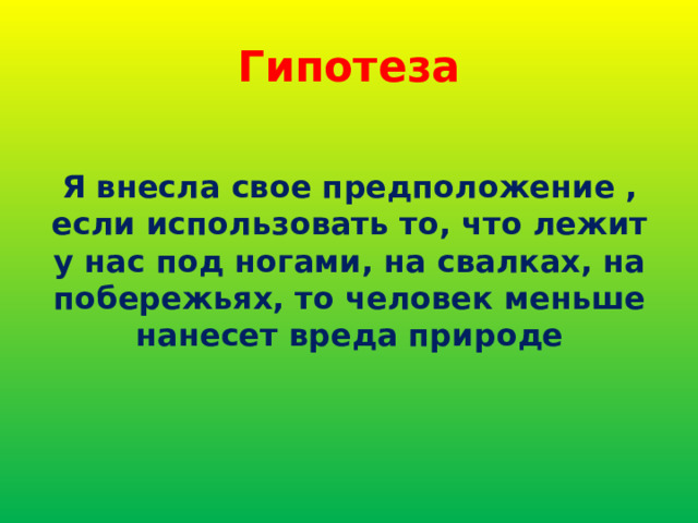 Гипотеза Я внесла свое предположение , если использовать то, что лежит у нас под ногами, на свалках, на побережьях, то человек меньше нанесет вреда природе 