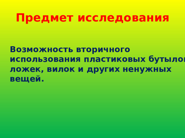 Предмет исследования Возможность вторичного использования пластиковых бутылок, ложек, вилок и других ненужных вещей. 