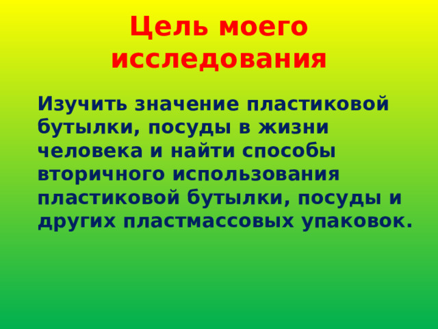 Цель моего исследования Изучить значение пластиковой бутылки, посуды в жизни человека и найти способы вторичного использования пластиковой бутылки, посуды и других пластмассовых упаковок. 