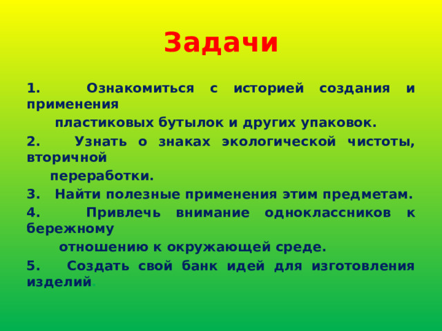 Задачи 1. Ознакомиться с историей создания и применения  пластиковых бутылок и других упаковок. 2. Узнать о знаках экологической чистоты, вторичной  переработки. 3. Найти полезные применения этим предметам. 4. Привлечь внимание одноклассников к бережному  отношению к окружающей среде. 5. Создать свой банк идей для изготовления изделий . 