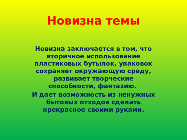 Новизна темы Новизна заключается в том, что вторичное использование пластиковых бутылок, упаковок сохраняет окружающую среду, развивает творческие способности, фантазию. И дает возможность из ненужных бытовых отходов сделать прекрасное своими руками. 