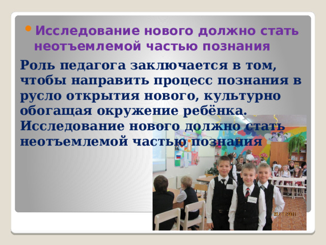 Исследование нового должно стать неотъемлемой частью познания Роль педагога заключается в том, чтобы направить процесс познания в русло открытия нового, культурно обогащая окружение ребёнка. Исследование нового должно стать неотъемлемой частью познания 