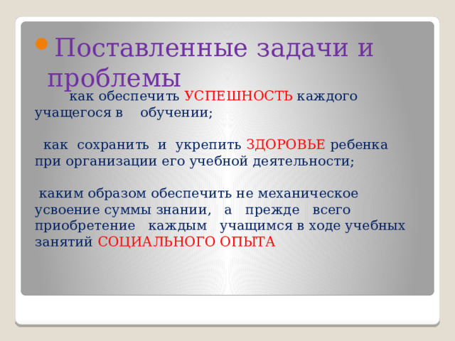 Поставленные задачи и проблемы  как обеспечить УСПЕШНОСТЬ каждого учащегося в обучении;    как сохранить и укрепить ЗДОРОВЬЕ ребенка при организации его учебной деятельности;    каким образом обеспечить не механическое усвоение суммы знании, а прежде всего приобретение каждым учащимся в ходе учебных занятий СОЦИАЛЬНОГО ОПЫТА   