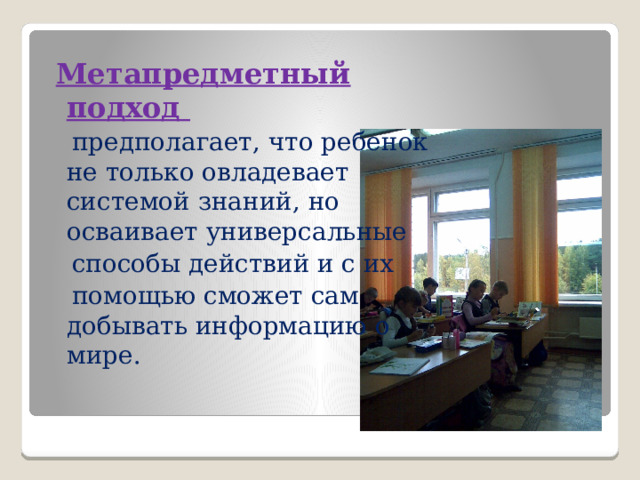  Метапредметный подход  предполагает, что ребенок не только овладевает системой знаний, но осваивает универсальные  способы действий и с их  помощью сможет сам добывать информацию о мире. 