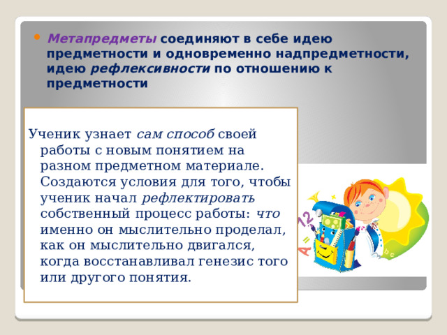 Метапредметы  соединяют в себе идею предметности и одновременно надпредметности, идею рефлексивности по отношению к предметности Ученик узнает сам способ своей работы с новым понятием на разном предметном материале.   Создаются условия для того, чтобы ученик начал рефлектировать собственный процесс работы: что именно он мыслительно проделал, как он мыслительно двигался, когда восстанавливал генезис того или другого понятия.   