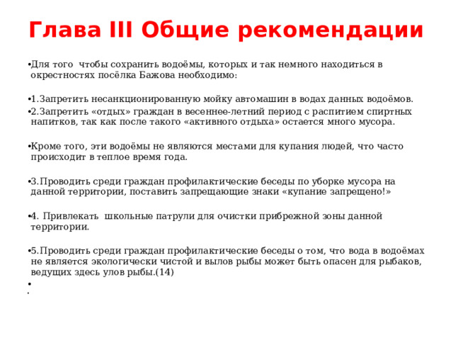 Глава III Общие рекомендации   Для того чтобы сохранить водоёмы, которых и так немного находиться в окрестностях посёлка Бажова необходимо: 1.Запретить несанкционированную мойку автомашин в водах данных водоёмов. 2.Запретить «отдых» граждан в весеннее-летний период с распитием спиртных напитков, так как после такого «активного отдыха» остается много мусора. Кроме того, эти водоёмы не являются местами для купания людей, что часто происходит в теплое время года. 3.Проводить среди граждан профилактические беседы по уборке мусора на данной территории, поставить запрещающие знаки «купание запрещено!» 4. Привлекать школьные патрули для очистки прибрежной зоны данной территории. 5.Проводить среди граждан профилактические беседы о том, что вода в водоёмах не является экологически чистой и вылов рыбы может быть опасен для рыбаков, ведущих здесь улов рыбы.(14)     
