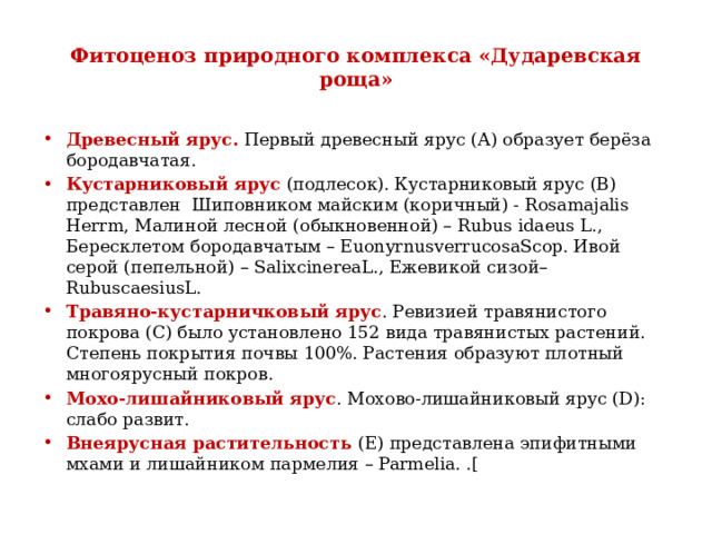 Фитоценоз природного комплекса «Дударевская роща» Древесный ярус. Первый древесный ярус (А) образует берёза бородавчатая. Кустарниковый ярус (подлесок). Кустарниковый ярус (В) представлен Шиповником майским (коричный) - Rosamajalis Herrm, Малиной лесной (обыкновенной) – Rubus idaeus L., Бересклетом бородавчатым – EuonyrnusverrucosaScop. Ивой серой (пепельной) – SalixcinereaL., Ежевикой сизой– RubuscaesiusL. Травяно-кустарничковый ярус . Ревизией травянистого покрова (С) было установлено 152 вида травянистых растений. Степень покрытия почвы 100%. Растения образуют плотный многоярусный покров. Мохо-лишайниковый ярус . Мохово-лишайниковый ярус (D): слабо развит. Внеярусная растительность (E) представлена эпифитными мхами и лишайником пармелия – Parmelia. .[ 
