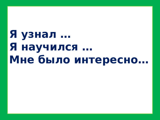 Я узнал …  Я научился …  Мне было интересно… 