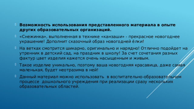 Возможность использования представленного материала в опыте других образовательных организаций.   «Снежинка», выполненная в технике «канзаши» - прекрасное новогоднее украшение! Дополнит сказочный образ новогодней ёлки! На ветках смотрится шикарно, оригинально и нарядно! Отлично подойдет на утренник в детский сад, на праздник в школу! За счет сочетания разных фактур цвет изделия кажется очень насыщенным и живым. Такое изделие уникально, поэтому ваша новогодняя красавица, даже самая маленькая, будет неотразима в ней! Данный материал можно использовать в воспитательно-образовательном процессе дошкольного учреждения при реализации сразу нескольких образовательных областей. 