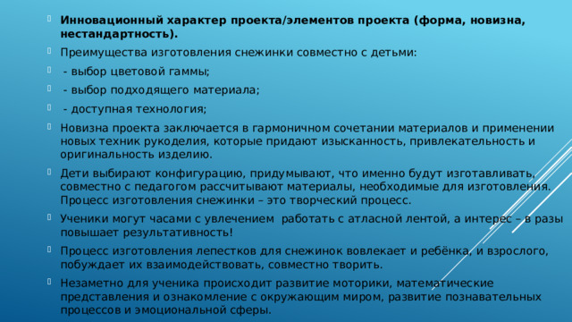 Инновационный характер проекта/элементов проекта (форма, новизна, нестандартность). Преимущества изготовления снежинки совместно с детьми:  - выбор цветовой гаммы;  - выбор подходящего материала;  - доступная технология; Новизна проекта заключается в гармоничном сочетании материалов и применении новых техник рукоделия, которые придают изысканность, привлекательность и оригинальность изделию. Дети выбирают конфигурацию, придумывают, что именно будут изготавливать, совместно с педагогом рассчитывают материалы, необходимые для изготовления. Процесс изготовления снежинки – это творческий процесс. Ученики могут часами с увлечением работать с атласной лентой, а интерес – в разы повышает результативность! Процесс изготовления лепестков для снежинок вовлекает и ребёнка, и взрослого, побуждает их взаимодействовать, совместно творить. Незаметно для ученика происходит развитие моторики, математические представления и ознакомление с окружающим миром, развитие познавательных процессов и эмоциональной сферы. 