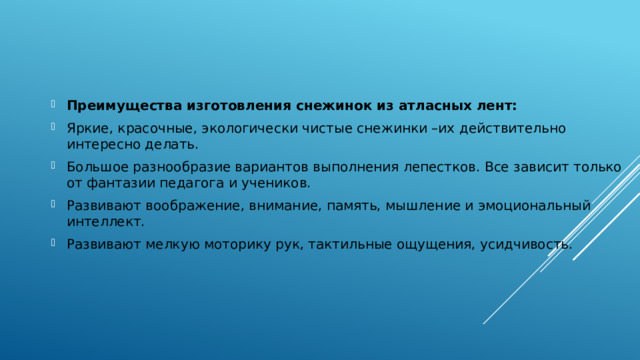 Преимущества изготовления снежинок из атласных лент:  Яркие, красочные, экологически чистые снежинки –их действительно интересно делать. Большое разнообразие вариантов выполнения лепестков. Все зависит только от фантазии педагога и учеников. Развивают воображение, внимание, память, мышление и эмоциональный интеллект. Развивают мелкую моторику рук, тактильные ощущения, усидчивость. 