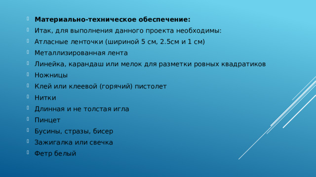 Материально-техническое обеспечение: Итак, для выполнения данного проекта необходимы: Атласные ленточки (шириной 5 см, 2.5см и 1 см) Металлизированная лента Линейка, карандаш или мелок для разметки ровных квадратиков Ножницы Клей или клеевой (горячий) пистолет Нитки Длинная и не толстая игла Пинцет Бусины, стразы, бисер Зажигалка или свечка Фетр белый 