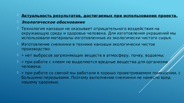 Актуальность результатов, достигаемых при использовании проекта. Экологическое обоснование Технология канзаши не оказывает отрицательного воздействия на окружающую среду и здоровье человека. Для изготовления украшений мы использовали материалы изготовленные из экологически чистого сырья. Изготовление снежинки в технике канзаши экологически чистое производство: •  нет выбросов загрязняющих веществ в атмосферу, почву, водоемы; •  при работе с клеем не выделяются вредные вещества для организма человека; •  при работе со свечой мы работали в хорошо проветриваемом помещении, с большими перерывами. Поэтому выполнение снежинки не нанесло вред нашему здоровью. 