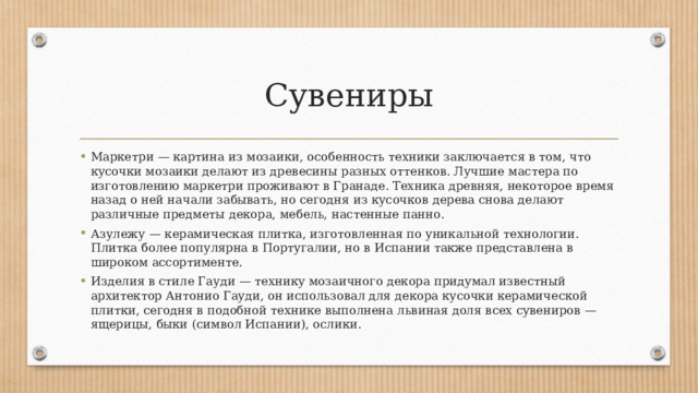 Сувениры Маркетри — картина из мозаики, особенность техники заключается в том, что кусочки мозаики делают из древесины разных оттенков. Лучшие мастера по изготовлению маркетри проживают в Гранаде. Техника древняя, некоторое время назад о ней начали забывать, но сегодня из кусочков дерева снова делают различные предметы декора, мебель, настенные панно. Азулежу — керамическая плитка, изготовленная по уникальной технологии. Плитка более популярна в Португалии, но в Испании также представлена в широком ассортименте. Изделия в стиле Гауди — технику мозаичного декора придумал известный архитектор Антонио Гауди, он использовал для декора кусочки керамической плитки, сегодня в подобной технике выполнена львиная доля всех сувениров — ящерицы, быки (символ Испании), ослики. 
