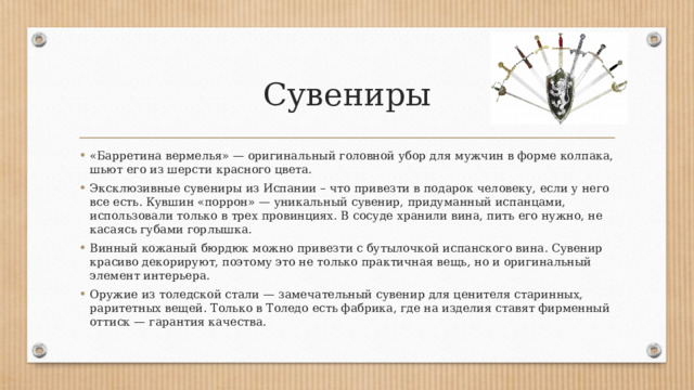 Сувениры «Барретина вермелья» — оригинальный головной убор для мужчин в форме колпака, шьют его из шерсти красного цвета. Эксклюзивные сувениры из Испании – что привезти в подарок человеку, если у него все есть. Кувшин «поррон» — уникальный сувенир, придуманный испанцами, использовали только в трех провинциях. В сосуде хранили вина, пить его нужно, не касаясь губами горлышка. Винный кожаный бюрдюк можно привезти с бутылочкой испанского вина. Сувенир красиво декорируют, поэтому это не только практичная вещь, но и оригинальный элемент интерьера. Оружие из толедской стали — замечательный сувенир для ценителя старинных, раритетных вещей. Только в Толедо есть фабрика, где на изделия ставят фирменный оттиск — гарантия качества. 