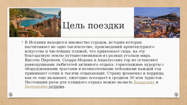 Цель поездки В Испании находится множество городов, история которых насчитывает не одно тысячелетие, произведений архитектурного искусства и чистейших пляжей, что привлекает сюда, на эту благодатную землю путешественников из разных уголков мира. Высоты Пиренеев, Сьерра-Морена и Андалусских гор не оставляют равнодушными любителей активного отдыха: горнолыжные курорты с оборудованными трассами и великолепными пейзажами каждый год принимают сотни и тысячи отдыхающих. Страну фламенко и корриды, как ее еще называют, ежегодно посещает в среднем 30 млн туристов. Настоящим раем для пляжного отдыха можно назвать  Канарские  и  Балеарские острова . 