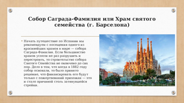 Собор Саграда-Фамилия или Храм святого семейства (г. Барселона)   Начать путешествие по Испании мы рекомендуем с посещения одного из красивейших храмов в мире — собора Саграда-Фамилия. Если большинство храмов успели не раз разрушить и перестроить, то строительство собора Святого Семейства не окончено до сих пор. Дело в том, что когда в 1882 году собор основали, то было принято решение, что финансировать его будут только с пожертвований прихожан — это и стало причиной столь затянувшейся стройки. 