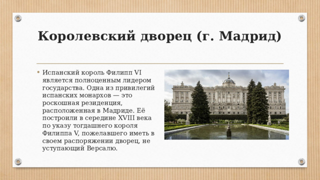 Королевский дворец (г. Мадрид)   Испанский король Филипп VI является полноценным лидером государства. Одна из привилегий испанских монархов — это роскошная резиденция, расположенная в Мадриде. Её построили в середине XVIII века по указу тогдашнего короля Филиппа V, пожелавшего иметь в своем распоряжении дворец, не уступающий Версалю. 