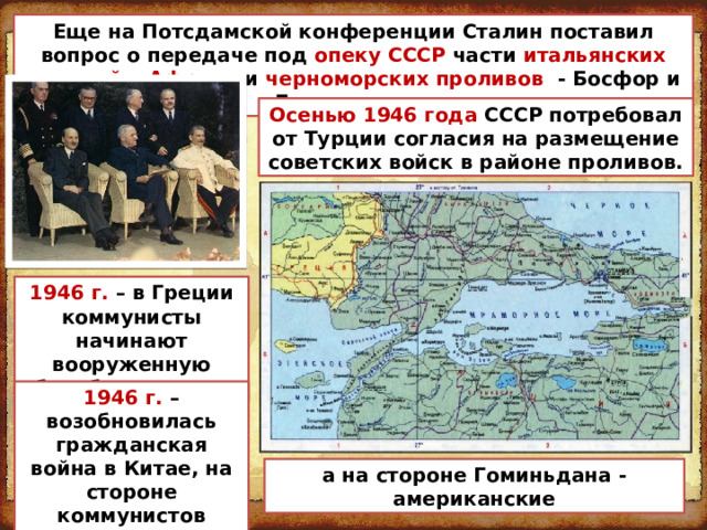 Еще на Потсдамской конференции Сталин поставил вопрос о передаче под опеку СССР части итальянских колоний в Африке и черноморских проливов - Босфор и Дарданеллы. Осенью 1946 года СССР потребовал от Турции согласия на размещение советских войск в районе проливов. 1946 г. – в Греции коммунисты начинают вооруженную борьбу за власть 1946 г. – возобновилась гражданская война в Китае, на стороне коммунистов сражались советские летчики, а на стороне Гоминьдана - американские 