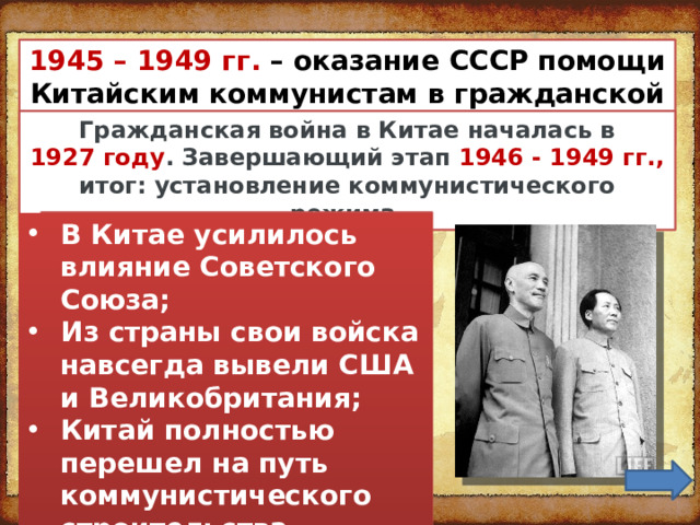 1945 – 1949 гг. – оказание СССР помощи Китайским коммунистам в гражданской войне в Китае Гражданская война в Китае началась в 1927 году . Завершающий этап 1946 - 1949 гг., итог: установление коммунистического режима. В Китае была конфронтация двух политических сил: Правительство партии Гоминьдан во главе с Чан Кайши. Чан Кайши пользовался поддержкой США. Позже глава Гоминьдана подписал договор и с Советским Союзом; Коммунистическое правительство Мао Цзедуна со столицей в городе Яньань. В Китае усилилось влияние Советского Союза; Из страны свои войска навсегда вывели США и Великобритания; Китай полностью перешел на путь коммунистического строительства. 