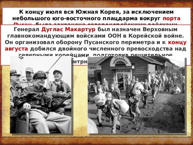 К концу июля вся Южная Корея, за исключением небольшого юго-восточного плацдарма вокруг порта Пусан , была захвачена северокорейскими войсками. Генерал  Дуглас Макартур был назначен Верховным главнокомандующим войсками ООН в Корейской войне. Он организовал оборону Пусанского периметра и к концу августа добился двойного численного превосходства над северными корейцами, подготовив решительное контрнаступление. 
