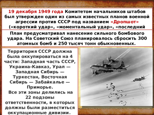 19 декабря 1949 года Комитетом начальников штабов был утвержден один из самых известных планов военной агрессии против СССР под названием «Дропшот» («короткий удар», «моментальный удар», «последний выстрел») План предусматривал нанесение сильного бомбового удара. На Советский Союз планировалось сбросить 300 атомных бомб и 250 тысяч тонн обыкновенных. Территория СССР должна была оккупироваться на 4 части: Западная часть СССР, Украина-Кавказ, Урал — Западная Сибирь — Туркестан, Восточная Сибирь — Забайкалье — Приморье.  Все эти зоны делились на 22 подзоны ответственности, в которых должны были разместиться оккупационные дивизии. 