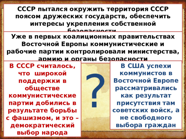 СССР пытался окружить территория СССР поясом дружеских государств, обеспечить интересы укрепления собственной безопасности. Уже в первых коалиционных правительствах Восточной Европы коммунистические и рабочие партии контролировали министерства, армию и органы безопасности ? В США успехи коммунистов в Восточной Европе рассматривались как результат присутствия там советских войск, а не свободного выбора граждан В СССР считалось, что широкой поддержки в обществе коммунистические партии добились в результате борьбы с фашизмом, и это – демократический выбор народа 