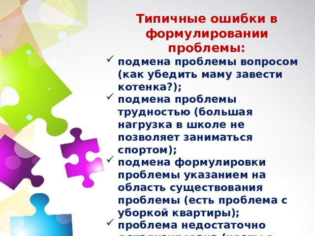 Типичные ошибки в формулировании проблемы: подмена проблемы вопросом (как убедить маму завести котенка?); подмена проблемы трудностью (большая нагрузка в школе не позволяет заниматься спортом); подмена формулировки проблемы указанием на область существования проблемы (есть проблема с уборкой квартиры); проблема недостаточно детализирована (цветы в моей комнате растут плохо); «напрашивающееся решение» (старые вещи хранятся дома и не используются для полезных целей). 