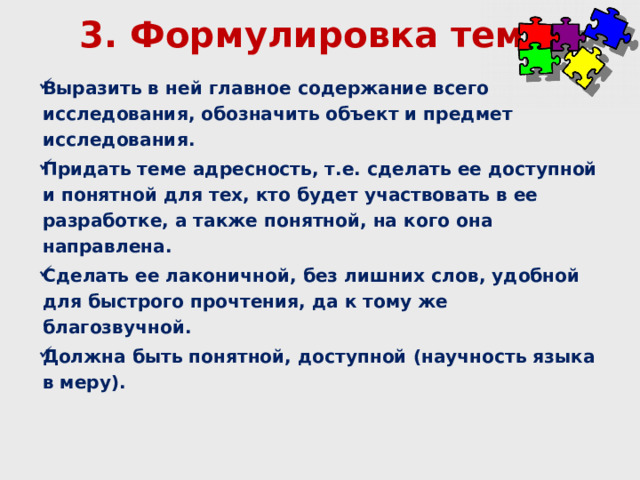 3. Формулировка темы Выразить в ней главное содержание всего исследования, обозначить объект и предмет исследования. Придать теме адресность, т.е. сделать ее доступной и понятной для тех, кто будет участвовать в ее разработке, а также понятной, на кого она направлена. Сделать ее лаконичной, без лишних слов, удобной для быстрого прочтения, да к тому же благозвучной. Должна быть понятной, доступной (научность языка в меру). 