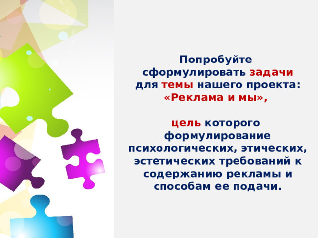 Задачи проекта:     Попробуйте сформулировать задачи для темы нашего проекта: «Реклама и мы»,  цель которого формулирование психологических, этических, эстетических требований к содержанию рекламы и способам ее подачи.         1. Разработать этические требования и нормы к содержанию рекламы в средствах массовой информации;  2 Сформулировать нормы и требования к эстетическому облику такой рекламы;  3. Определить требования к содержанию рекламы в средствах массовой информации как метод психологического воздействия на сознание потребителя;  4. Выработать правила (закон) для города или страны о способах подачи рекламы в средствах массовой информации . 