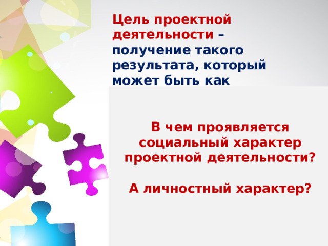 Цель проектной деятельности  – получение такого результата, который может быть как социально, так и личностно значим.  Социальный характер проявляется в том, что проектная работа практически используется. Личностный характер проявляется в том, что ребенок реализует свое собственное «Я» через самостоятельную деятельность, принятие самостоятельного решения, оценивание своей работы и получение от нее удовольствия.   В чем проявляется социальный характер проектной деятельности?  А личностный характер?     