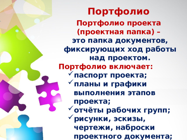 Портфолио Портфолио проекта (проектная папка) –  это папка документов, фиксирующих ход работы над проектом. Портфолио включает: паспорт проекта; планы и графики выполнения этапов проекта; отчёты рабочих групп; рисунки, эскизы, чертежи, наброски проектного документа; материалы к презентации; результаты экспертизы. паспорт проекта; планы и графики выполнения этапов проекта; отчёты рабочих групп; рисунки, эскизы, чертежи, наброски проектного документа; материалы к презентации; результаты экспертизы. 