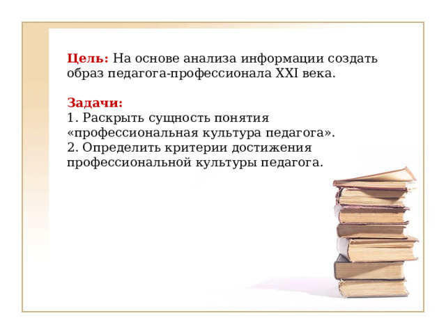 Цель: На основе анализа информации создать образ педагога-профессионала XXI века.     Задачи:  1. Раскрыть сущность понятия «профессиональная культура педагога».  2. Определить критерии достижения профессиональной культуры педагога.   