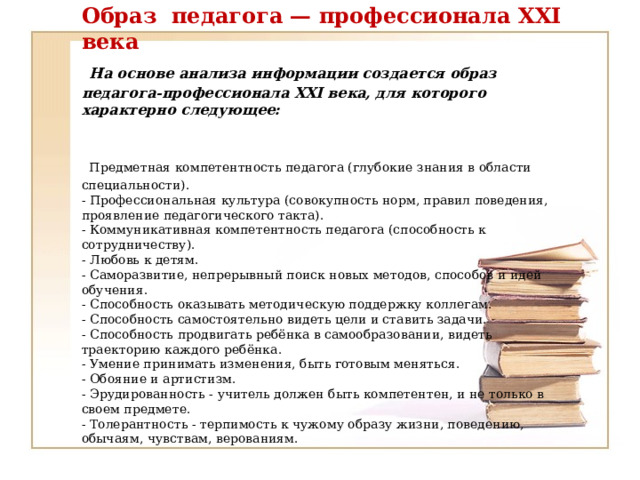 Образ педагога — профессионала XXI века   На основе анализа информации создается образ педагога-профессионала XXI века, для которого характерно следующее:    Предметная компетентность педагога (глубокие знания в области специальности).  - Профессиональная культура (совокупность норм, правил поведения, проявление педагогического такта).  - Коммуникативная компетентность педагога (способность к сотрудничеству).  - Любовь к детям.  - Саморазвитие, непрерывный поиск новых методов, способов и идей обучения.  - Способность оказывать методическую поддержку коллегам.  - Способность самостоятельно видеть цели и ставить задачи.  - Способность продвигать ребёнка в самообразовании, видеть траекторию каждого ребёнка.  - Умение принимать изменения, быть готовым меняться.  - Обояние и артистизм.  - Эрудированность - учитель должен быть компетентен, и не только в своем предмете.  - Толерантность - терпимость к чужому образу жизни, поведению, обычаям, чувствам, верованиям.    