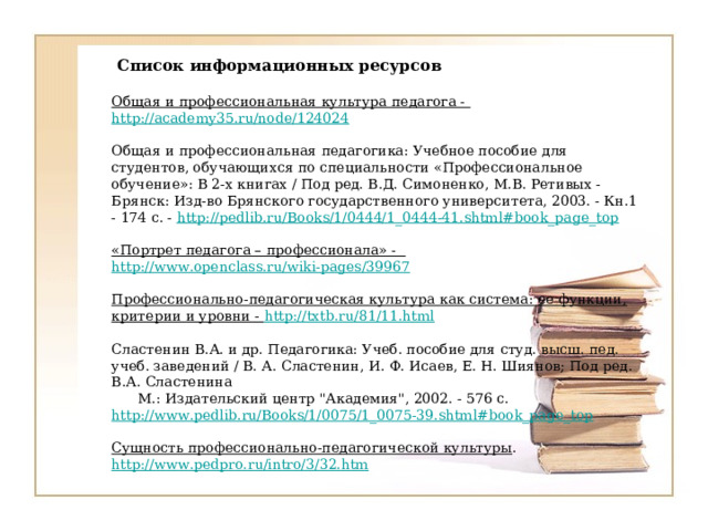    Список информационных ресурсов     Общая и профессиональная культура педагога - http://academy35.ru/node/124024     Общая и профессиональная педагогика: Учебное пособие для студентов, обучающихся по специальности «Профессиональное обучение»: В 2-х книгах / Под ред. В.Д. Симоненко, М.В. Ретивых - Брянск: Изд-во Брянского государственного университета, 2003. - Кн.1 - 174 с. - http://pedlib.ru/Books/1/0444/1_0444-41.shtml#book_page_top     «Портрет педагога – профессионала» - http://www.openclass.ru/wiki-pages/39967     Профессионально-педагогическая культура как система: ее функции, критерии и уровни - http://txtb.ru/81/11.html     Сластенин В.А. и др. Педагогика: Учеб. пособие для студ. высш. пед. учеб. заведений / В. А. Сластенин, И. Ф. Исаев, Е. Н. Шиянов; Под ред. В.А. Сластенина  М.: Издательский центр 