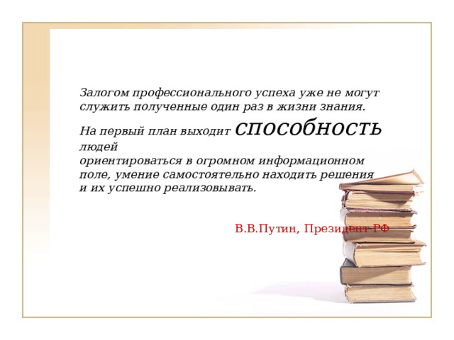 Залогом профессионального успеха уже не могут  служить полученные один раз в жизни знания.  На первый план выходит способность людей  ориентироваться в огромном информационном  поле, умение самостоятельно находить решения  и их успешно реализовывать.    В.В.Путин, Президент РФ   