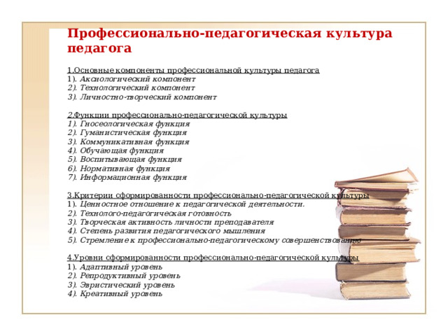    Профессионально-педагогическая культура педагога     1.Основные компоненты профессиональной культуры педагога  1). Аксиологический компонент  2). Технологический компонент  3). Личностно-творческий компонент   2. Функции профессионально-педагогической культуры  1). Гносеологическая функция  2). Гуманистическая функция  3). Коммуникативная функция  4). Обучающая функция  5). Воспитывающая функция  6). Нормативная функция  7). Информационная функция   3.Критерии сформированности профессионально-педагогической культуры  1). Ценностное отношение к педагогической деятельности.  2). Технолого-педагогическая готовность  3). Творческая активность личности преподавателя  4). Степень развития педагогического мышления  5). Стремление к профессионально-педагогическому совершенствованию   4.Уровни сформированности профессионально-педагогической культуры  1). Адаптивный уровень  2). Репродуктивный уровень  3). Эвристический уровень  4). Креативный уровень                  