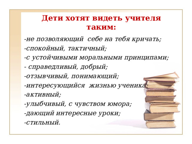 Дети хотят видеть учителя таким:  -не позволяющий себе на тебя кричать;  -спокойный, тактичный;  -с устойчивыми моральными принципами;  - справедливый, добрый;  -отзывчивый, понимающий;  -интересующийся жизнью ученика;  -активный;  -улыбчивый, с чувством юмора;  -дающий интересные уроки;  -стильный.  