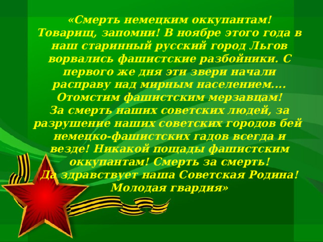   «Смерть немецким оккупантам! Товарищ, запомни! В ноябре этого года в наш старинный русский город Льгов ворвались фашистские разбойники. С первого же дня эти звери начали расправу над мирным населением.... Отомстим фашистским мерзавцам! За смерть наших советских людей, за разрушение наших советских городов бей  немецко-фашистских гадов всегда и везде! Никакой пощады фашистским оккупантам! Смерть за смерть! Да здравствует наша Советская Родина! Молодая гвардия» 