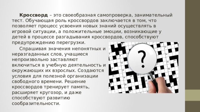  Кроссворд – это своеобразная самопроверка, занимательный тест. Обучающая роль кроссвордов заключается в том, что позволяет процесс усвоения новых знаний осуществлять в игровой ситуации, а положительные эмоции, возникающие у детей в процессе разгадывания кроссвордов, способствуют предупреждению перегрузки.   Спрашивая значения непонятных и неразгаданных слов, учащиеся непроизвольно заставляют включиться в учебную деятельность и окружающих их взрослых. Создаются условия для полезной организации свободного времени. Решение кроссвордов тренирует память, расширяет кругозор, и даже способствуют развитию сообразительности. 