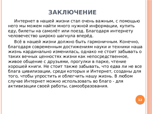Заключение  Интернет в нашей жизни стал очень важным, с помощью него мы можем найти много нужной информации, купить еду, билеты на самолёт или поезд. Благодаря интернету человечество широко шагнула вперёд.  Всё в нашей жизни должно быть гармоничным. Конечно, благодаря современным достижениям науки и техники наша жизнь кардинально изменилась, однако не стоит забывать о таких вечных ценностях жизни как непосредственное, живое общение с друзьями, прогулки в парке, чтение хорошей книги. Не стоит также забывать, что едва ли не все блага цивилизации, среди которых и Интернет, созданы для того, чтобы упростить и облегчить нашу жизнь. В любом случае Интернет можно использовать во благо - для активизации своей работы, самообразования.  