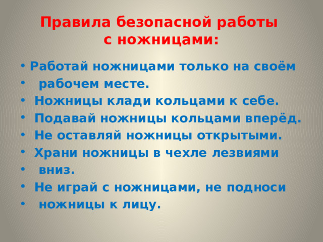  Правила безопасной работы  с ножницами:   Работай ножницами только на своём  рабочем месте.  Ножницы клади кольцами к себе.  Подавай ножницы кольцами вперёд.  Не оставляй ножницы открытыми.  Храни ножницы в чехле лезвиями  вниз.  Не играй с ножницами, не подноси  ножницы к лицу. 