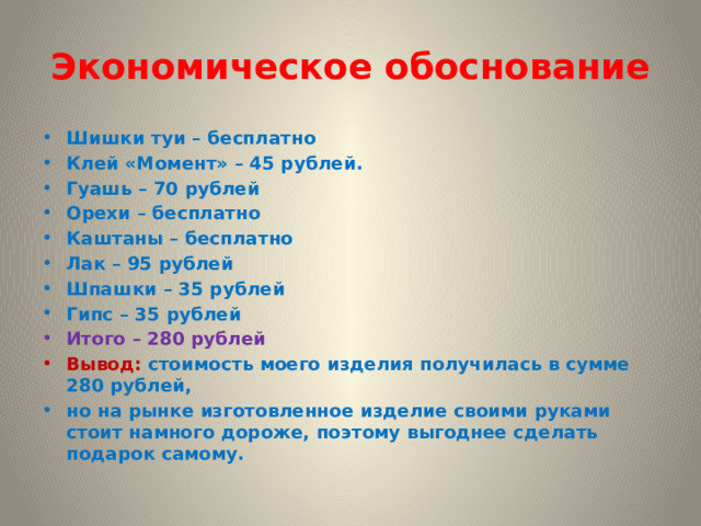 Экономическое обоснование Шишки туи – бесплатно Клей «Момент» – 45 рублей. Гуашь – 70 рублей Орехи – бесплатно Каштаны – бесплатно Лак – 95 рублей Шпашки – 35 рублей Гипс – 35 рублей Итого – 280 рублей Вывод: стоимость моего изделия получилась в сумме 280 рублей, но на рынке изготовленное изделие своими руками стоит намного дороже, поэтому выгоднее сделать подарок самому. 